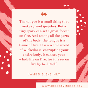 "The tongue is a small thing that makes grand speeches. But a tiny spark can set a great forest on fire. And among all the parts of the body, the tongue is a flame of fire. It is a whole world of wickedness, corrupting your entire body. It can set your whole life on fire, for it is set on fire by hell itself." James 3:5-6 NLT
