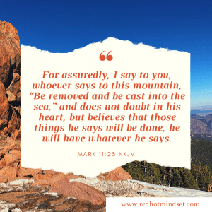 "For assuredly, I say to you, whoever says to this mountain, 'Be removed and be cast into the sea,' and does not doubt in his heart, but believes that those things he says will be done, he will have whatever he says." Mark 11:25 NKJV